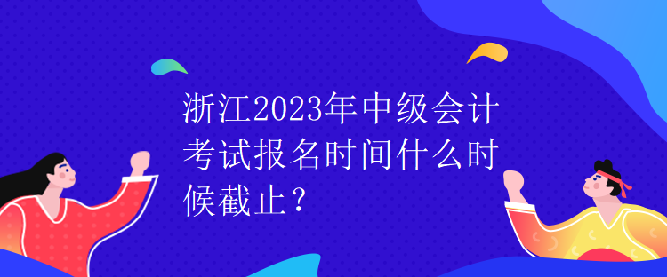 浙江2023年中級會計考試報名時間什么時候截止？