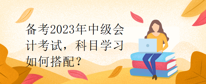 備考2023年中級會計考試，科目學(xué)習(xí)如何搭配？