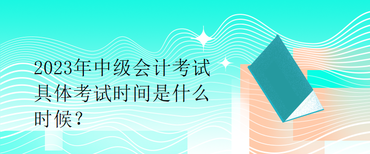 2023年中級會計考試具體考試時間是什么時候？