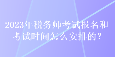 2023年稅務(wù)師考試報(bào)名和考試時(shí)間怎么安排的？