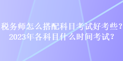 稅務(wù)師怎么搭配科目考試好考些？2023年各科目什么時間考試？