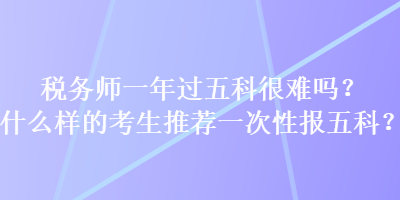 稅務(wù)師一年過五科很難嗎？什么樣的考生推薦一次性報(bào)五科？