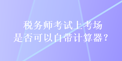 稅務師考試上考場是否可以自帶計算器？