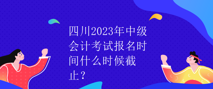 四川2023年中級會計考試報名時間什么時候截止？