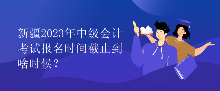 新疆2023年中級(jí)會(huì)計(jì)考試報(bào)名時(shí)間截止到啥時(shí)候？