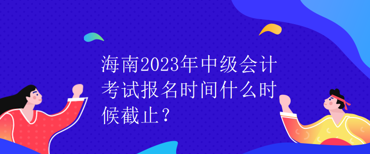 海南2023年中級會計考試報名時間什么時候截止？