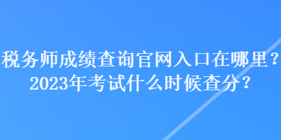 稅務師成績查詢官網(wǎng)入口在哪里？2023年考試什么時候查分？