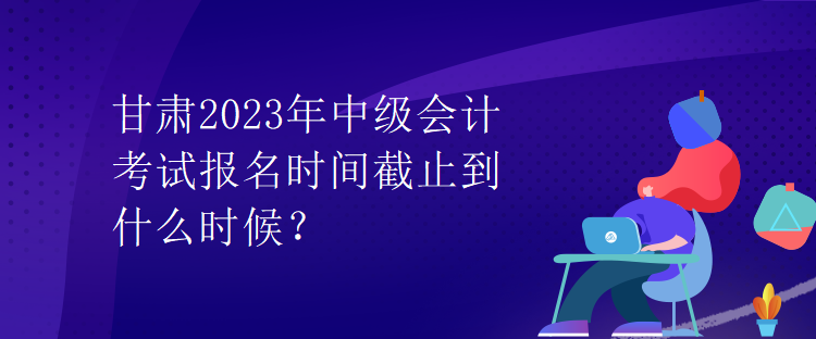 甘肅2023年中級(jí)會(huì)計(jì)考試報(bào)名時(shí)間截止到什么時(shí)候？