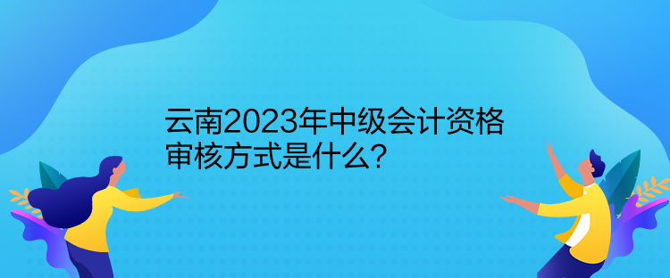 云南2023年中級(jí)會(huì)計(jì)資格審核方式是什么？