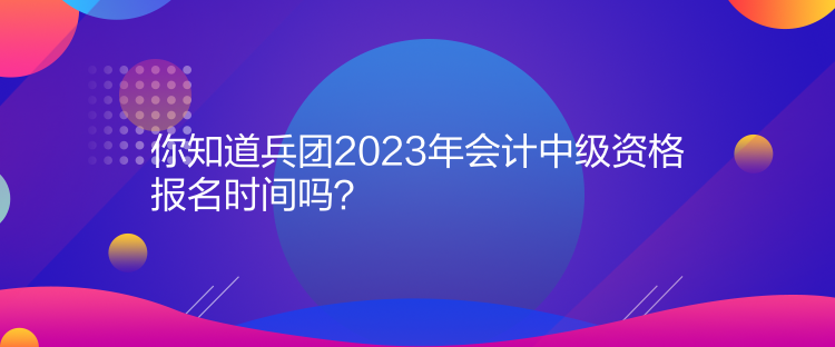 你知道兵團(tuán)2023年會計(jì)中級資格報名時間嗎？