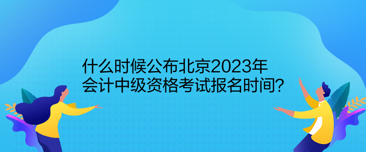 什么時候公布北京2023年會計中級資格考試報名時間？