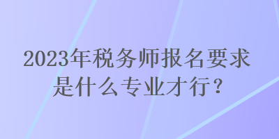 2023年稅務(wù)師報名要求是什么專業(yè)才行？