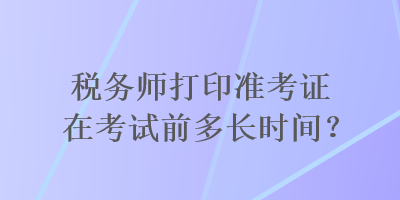 稅務(wù)師打印準(zhǔn)考證在考試前多長時間？