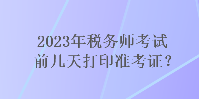 2023年稅務(wù)師考試前幾天打印準(zhǔn)考證？