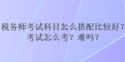 稅務(wù)師考試科目怎么搭配比較好？考試怎么考？難嗎？