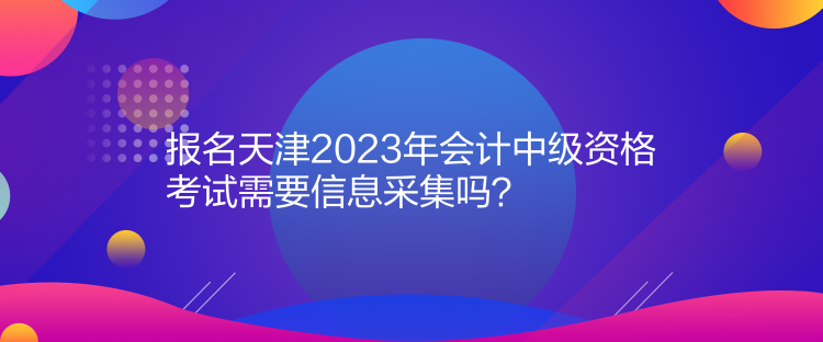 報名天津2023年會計中級資格考試需要信息采集嗎？