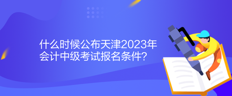 什么時候公布天津2023年會計中級考試報名條件？