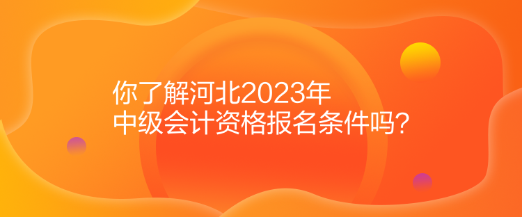 你了解河北2023年中級會計資格報名條件嗎？