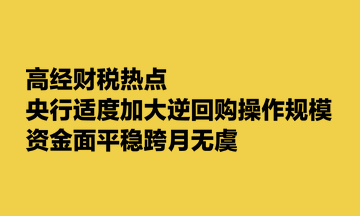 高經(jīng)財(cái)稅熱點(diǎn)：央行適度加大逆回購操作規(guī)模 資金面平穩(wěn)跨月無虞