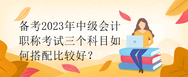 備考2023年中級會計職稱考試三個科目如何搭配比較好？