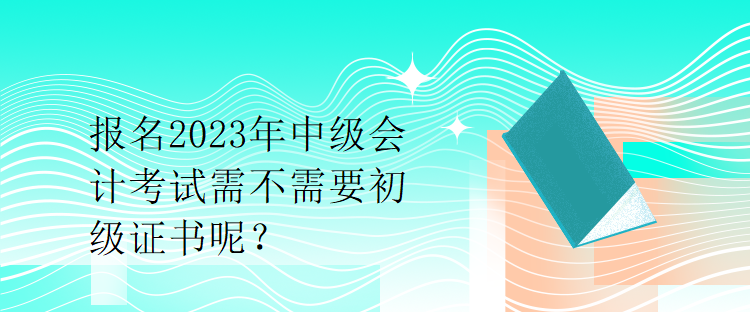 報名2023年中級會計考試需不需要初級證書呢？