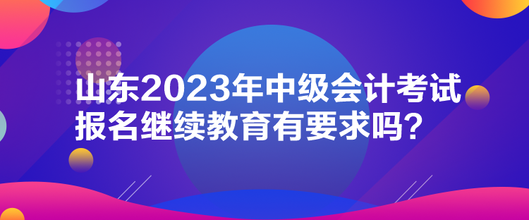 山東2023年中級(jí)會(huì)計(jì)考試報(bào)名繼續(xù)教育有要求嗎？