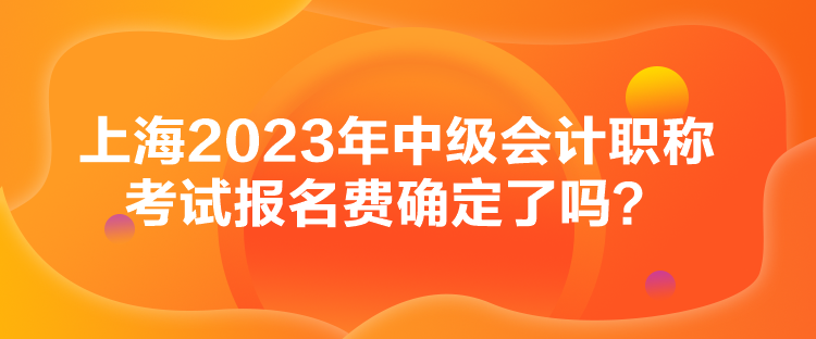 上海2023年中級會計職稱考試報名費確定了嗎？