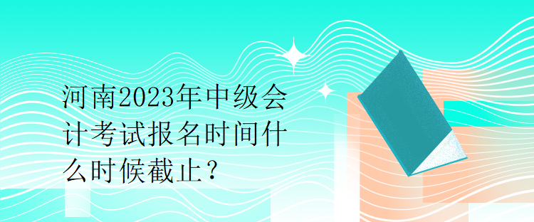 河南2023年中級會計考試報名時間什么時候截止？