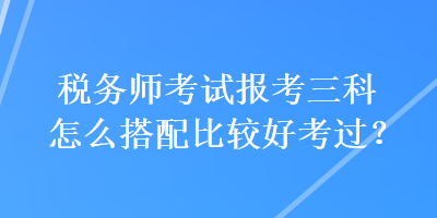 稅務(wù)師考試報(bào)考三科怎么搭配比較好考過？