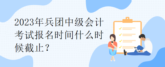 2023年兵團中級會計考試報名時間什么時候截止？