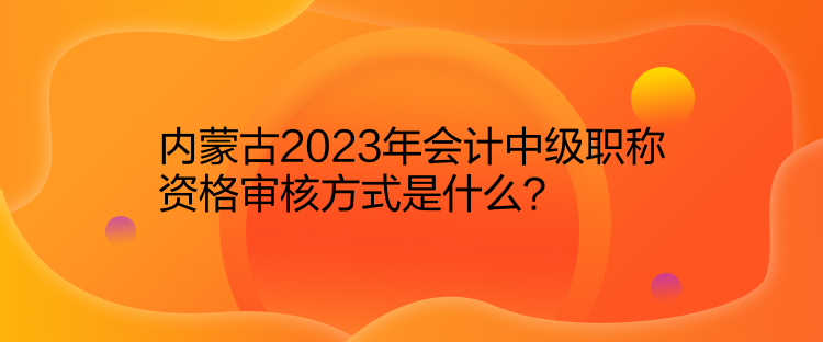 內(nèi)蒙古2023年會計中級職稱資格審核方式是什么？