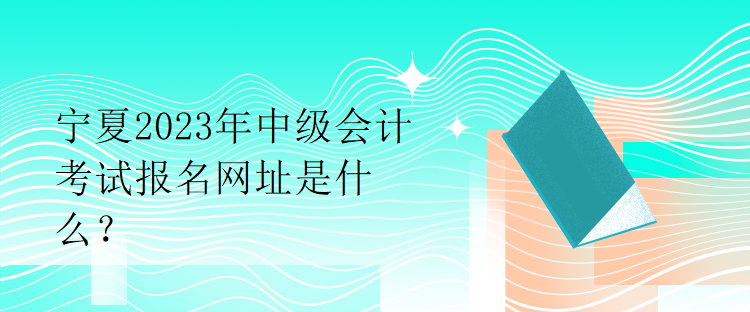 寧夏2023年中級會計考試報名網(wǎng)址是什么？