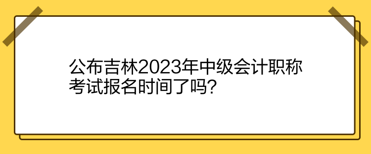 公布吉林2023年中級會計職稱考試報名時間了嗎？