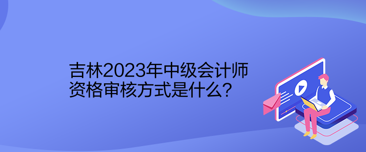 吉林2023年中級會計師資格審核方式是什么？