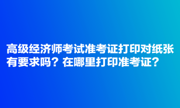 高級(jí)經(jīng)濟(jì)師考試準(zhǔn)考證打印對(duì)紙張有要求嗎？在哪里打印準(zhǔn)考證？