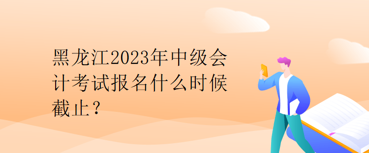 黑龍江2023年中級會計考試報名什么時候截止？