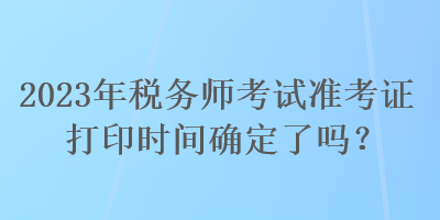 2023年稅務(wù)師考試準(zhǔn)考證打印時(shí)間確定了嗎？