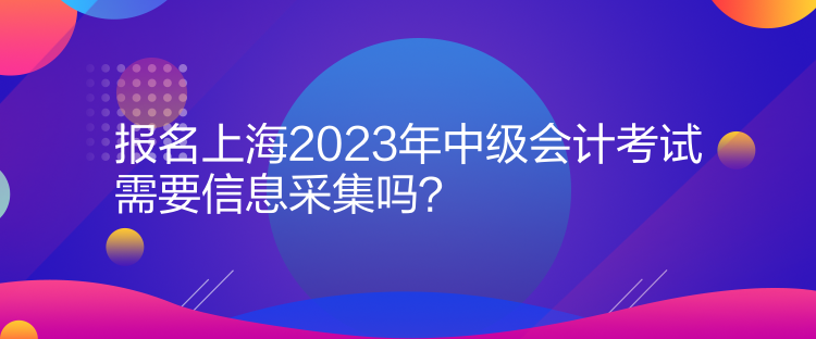 報名上海2023年中級會計考試需要信息采集嗎？