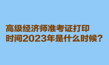 高級經(jīng)濟師準考證打印時間2023年是什么時候？