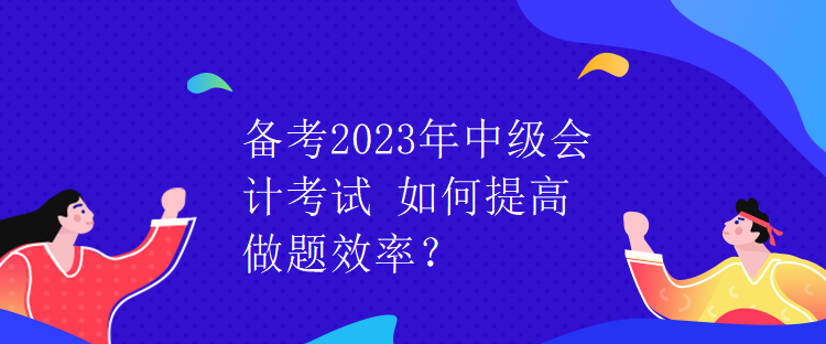 備考2023年中級(jí)會(huì)計(jì)考試 如何提高做題效率？