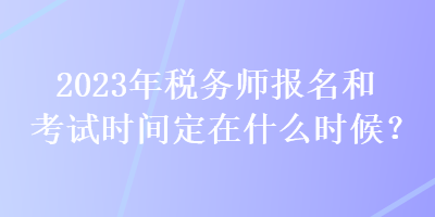 2023年稅務(wù)師報名和考試時間定在什么時候？