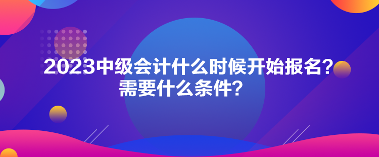 2023中級(jí)會(huì)計(jì)什么時(shí)候開(kāi)始報(bào)名？需要什么條件？