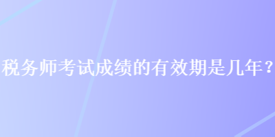 稅務(wù)師考試成績(jī)的有效期是幾年？