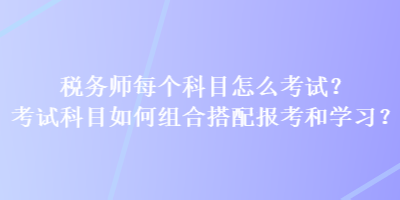 稅務(wù)師每個科目怎么考試？考試科目如何組合搭配報考和學(xué)習(xí)？