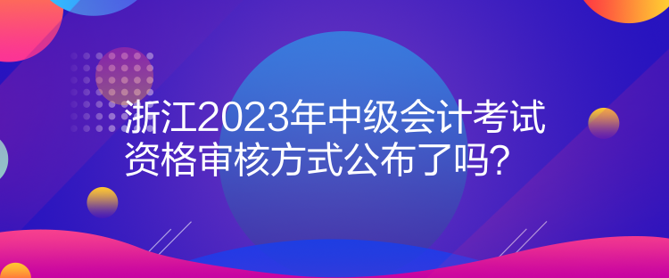 浙江2023年中級會計考試資格審核方式公布了嗎？