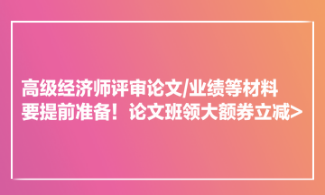 高級(jí)經(jīng)濟(jì)師評(píng)審論文業(yè)績(jī)等材料要提前準(zhǔn)備！論文班領(lǐng)大額券立減