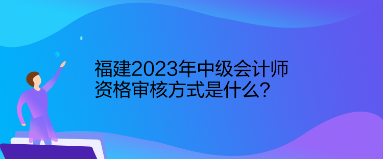 福建2023年中級(jí)會(huì)計(jì)師資格審核方式是什么？