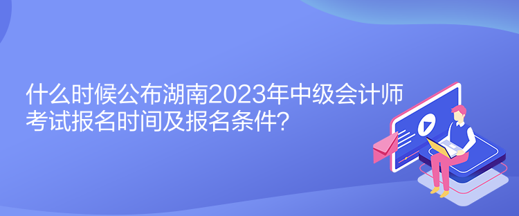 什么時(shí)候公布湖南2023年中級(jí)會(huì)計(jì)師考試報(bào)名時(shí)間及報(bào)名條件？