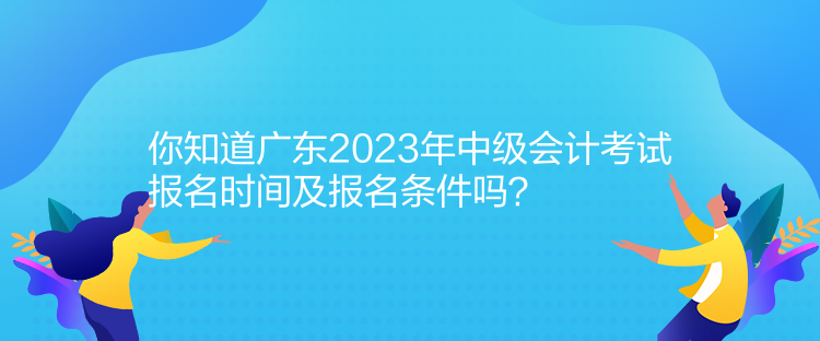 你知道廣東2023年中級會計考試報名時間及報名條件嗎？