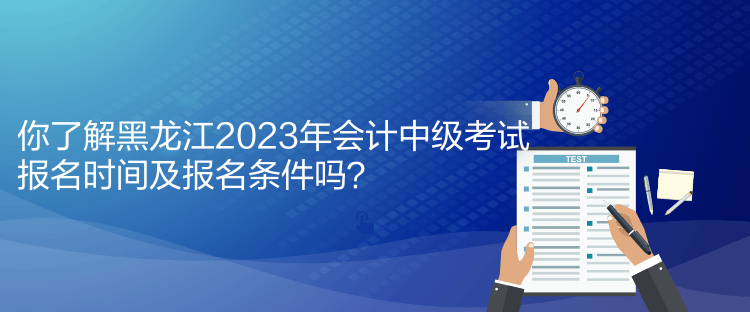 你了解黑龍江2023年會計中級考試報名時間及報名條件嗎？